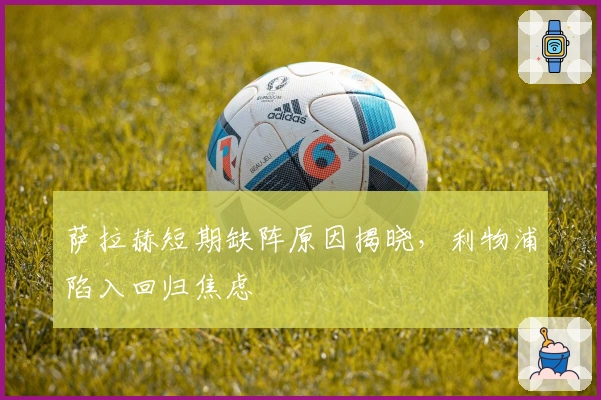 萨拉赫短期缺阵原因揭晓，利物浦陷入回归焦虑