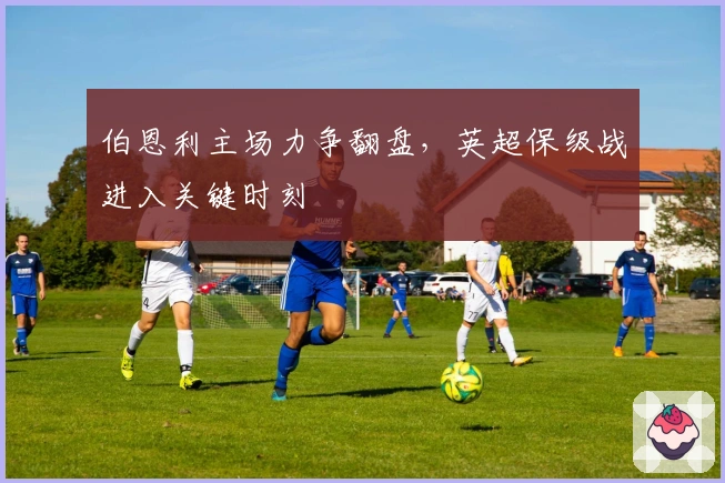 伯恩利主场力争翻盘，英超保级战进入关键时刻