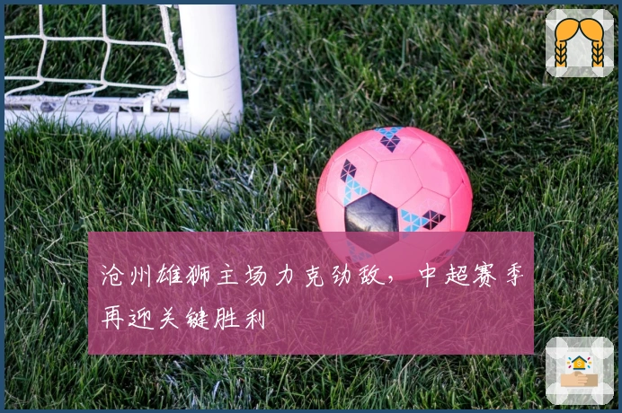 沧州雄狮主场力克劲敌,中超赛季再迎关键胜利