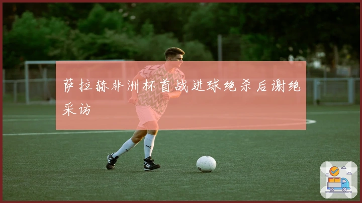 萨拉赫非洲杯首战进球绝杀后谢绝采访