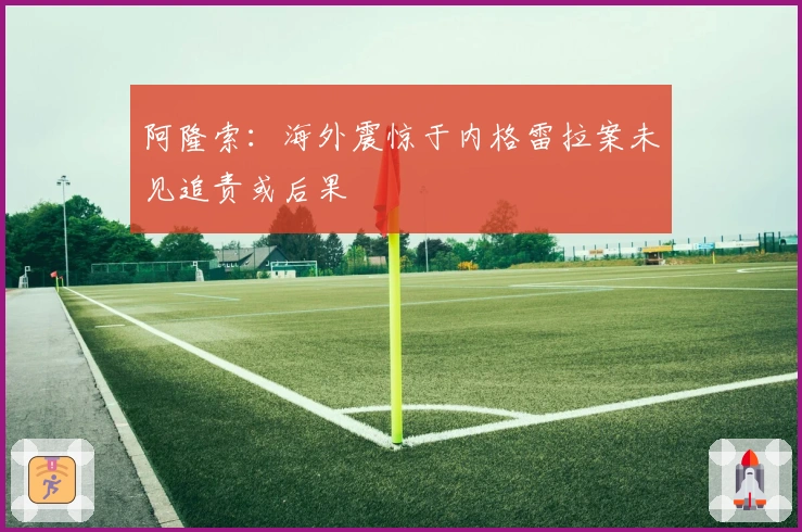 阿隆索:海外震惊于内格雷拉案未见追责或后果