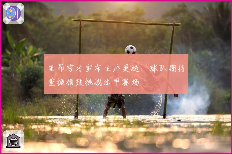 里昂官方宣布主帅更迭,球队期待重振旗鼓挑战法甲赛场