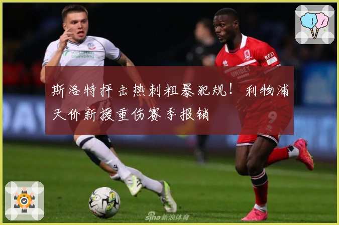 斯洛特抨击热刺粗暴犯规！利物浦天价新援重伤赛季报销