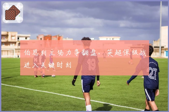 伯恩利主场力争翻盘，英超保级战进入关键时刻